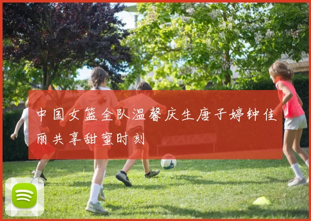 中国女篮全队温馨庆生唐子婷钟佳丽共享甜蜜时刻