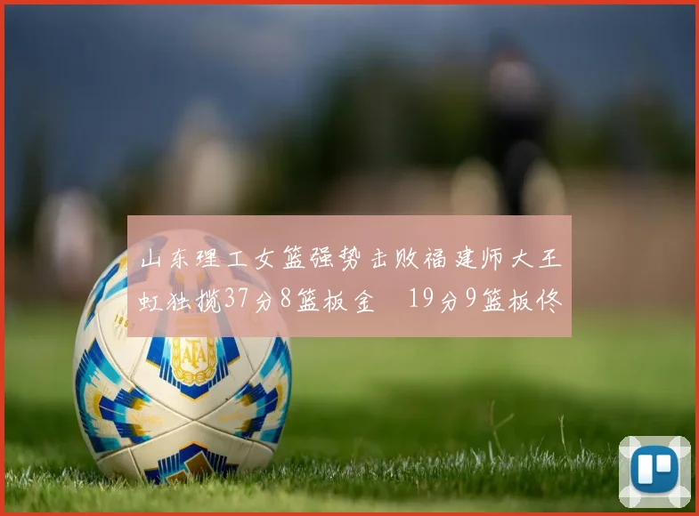 山东理工女篮强势击败福建师大王虹独揽37分8篮板金喆19分9篮板佟欣芷21分6篮板