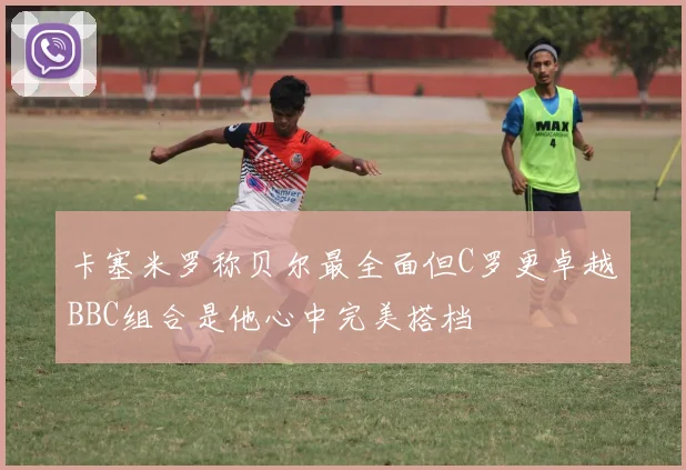 卡塞米罗称贝尔最全面但C罗更卓越BBC组合是他心中完美搭档