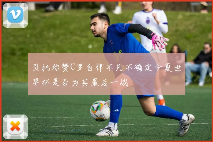 贝托称赞C罗自律不凡不确定今夏世界杯是否为其最后一战