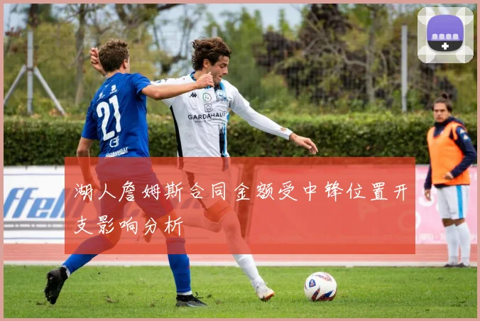 湖人詹姆斯合同金额受中锋位置开支影响分析