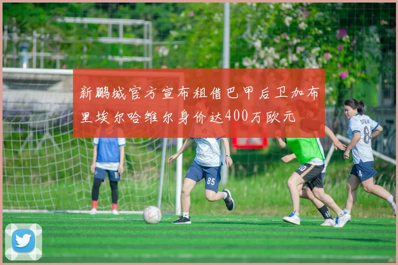 新鹏城官方宣布租借巴甲后卫加布里埃尔哈维尔身价达400万欧元
