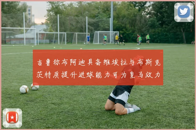 吉鲁称布阿迪具备维埃拉与布斯克茨特质提升进球能力可为皇马效力