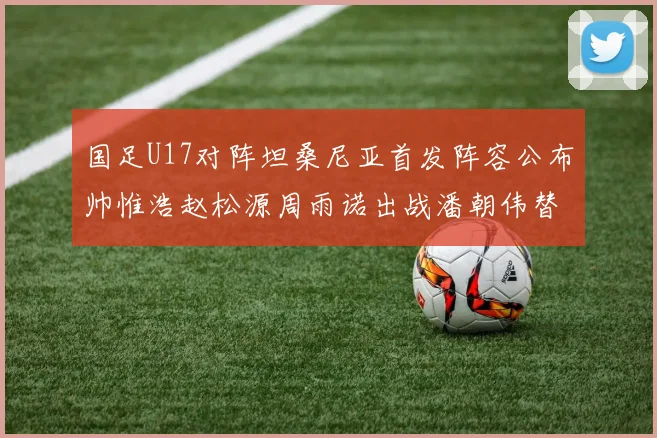 国足U17对阵坦桑尼亚首发阵容公布帅惟浩赵松源周雨诺出战潘朝伟替补