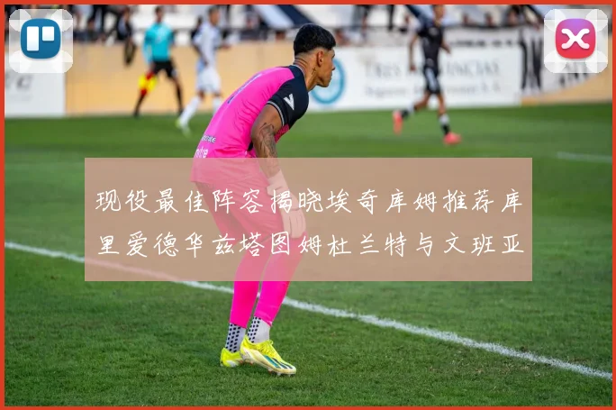 现役最佳阵容揭晓埃奇库姆推荐库里爱德华兹塔图姆杜兰特与文班亚马
