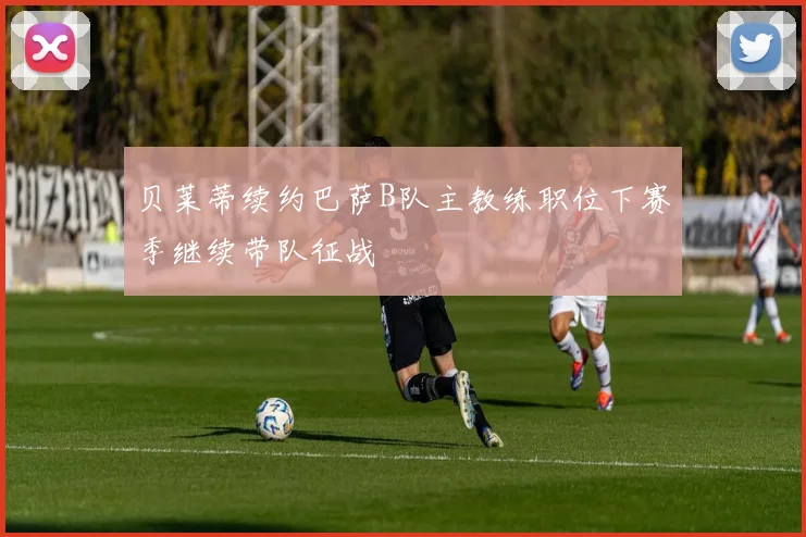 贝莱蒂续约巴萨B队主教练职位下赛季继续带队征战