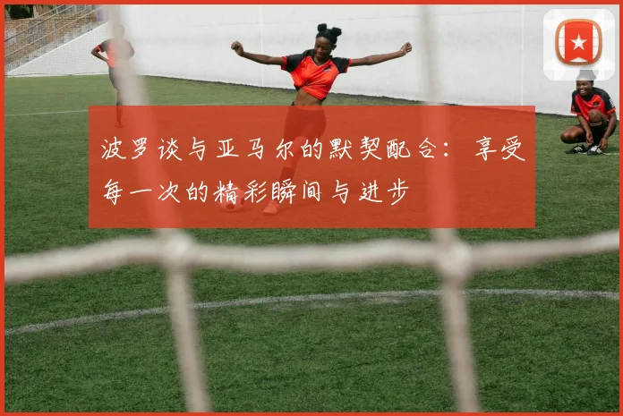 波罗谈与亚马尔的默契配合：享受每一次的精彩瞬间与进步