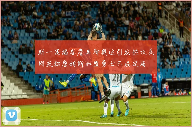 新一集播客詹库聊奥运引发热议美网友称詹姆斯加盟勇士已成定局