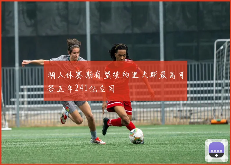 湖人休赛期有望续约里夫斯最高可签五年241亿合同