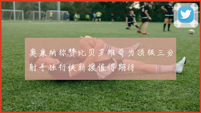 奥康纳称赞比贝罗维奇为顶级三分射手独行侠新援值得期待