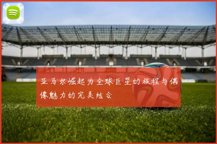亚马尔崛起为全球巨星的旅程与偶像魅力的完美结合