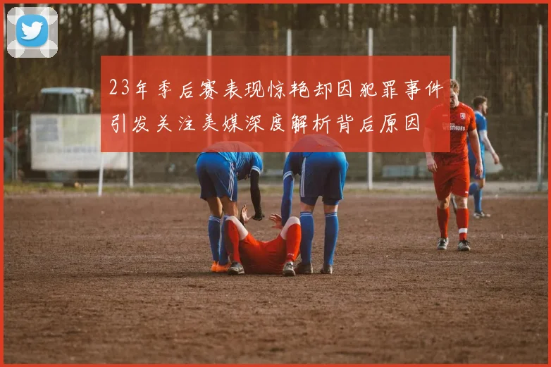 23年季后赛表现惊艳却因犯罪事件引发关注美媒深度解析背后原因