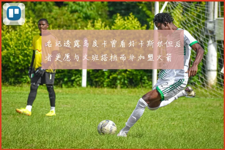 名记透露乌度卡曾看好卡斯尔但后者更愿与文班搭档而非加盟火箭